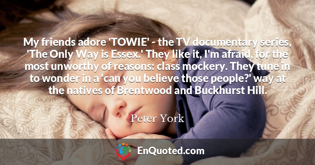 My friends adore 'TOWIE' - the TV documentary series, 'The Only Way is Essex.' They like it, I'm afraid, for the most unworthy of reasons: class mockery. They tune in to wonder in a 'can you believe those people?' way at the natives of Brentwood and Buckhurst Hill.