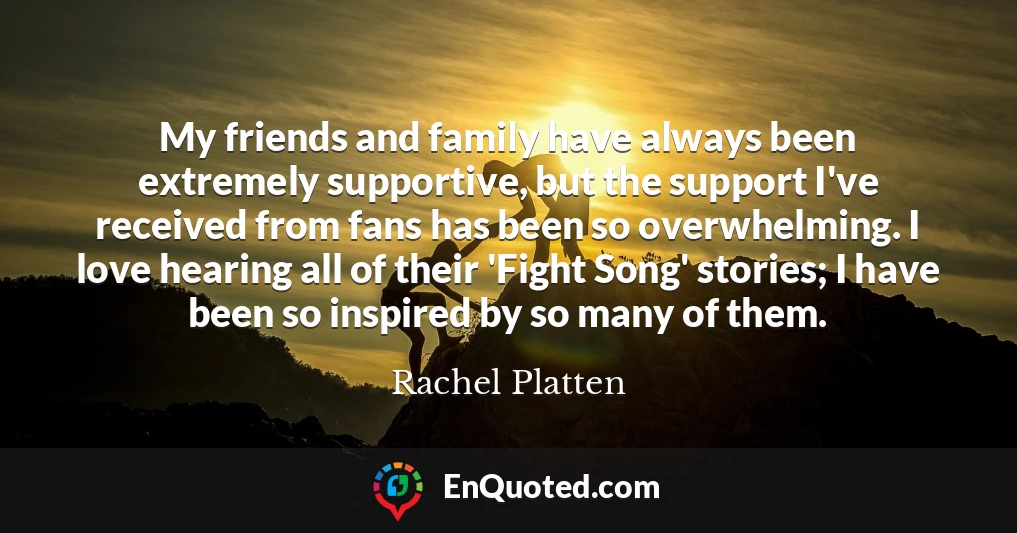 My friends and family have always been extremely supportive, but the support I've received from fans has been so overwhelming. I love hearing all of their 'Fight Song' stories; I have been so inspired by so many of them.