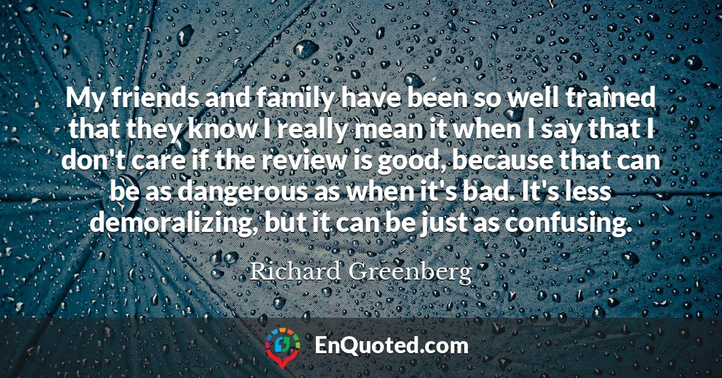 My friends and family have been so well trained that they know I really mean it when I say that I don't care if the review is good, because that can be as dangerous as when it's bad. It's less demoralizing, but it can be just as confusing.