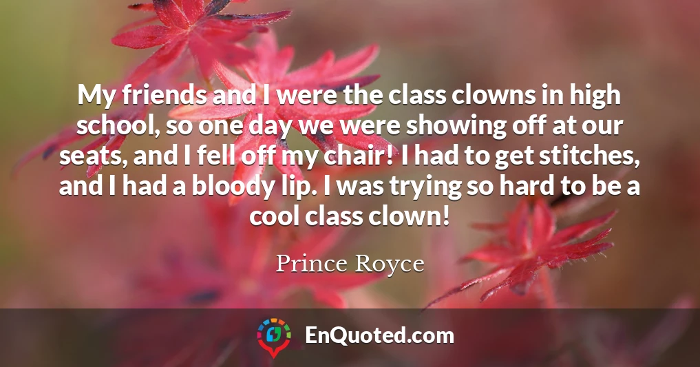 My friends and I were the class clowns in high school, so one day we were showing off at our seats, and I fell off my chair! I had to get stitches, and I had a bloody lip. I was trying so hard to be a cool class clown!