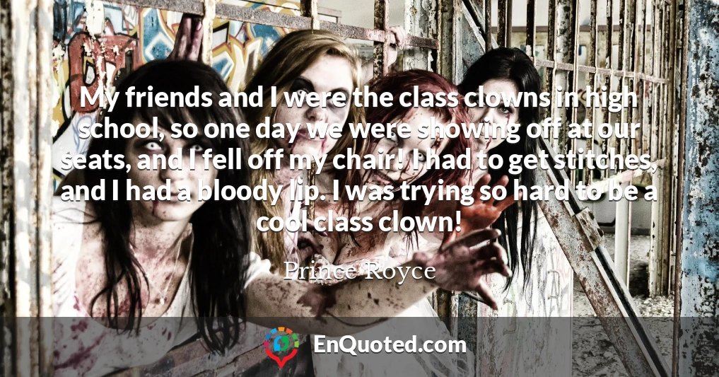 My friends and I were the class clowns in high school, so one day we were showing off at our seats, and I fell off my chair! I had to get stitches, and I had a bloody lip. I was trying so hard to be a cool class clown!