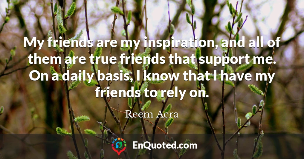 My friends are my inspiration, and all of them are true friends that support me. On a daily basis, I know that I have my friends to rely on.