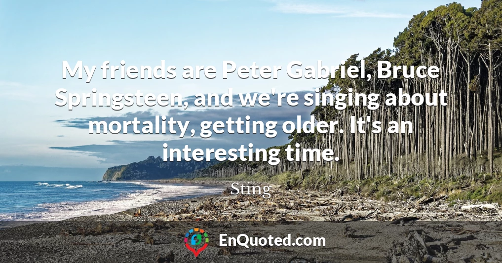 My friends are Peter Gabriel, Bruce Springsteen, and we're singing about mortality, getting older. It's an interesting time.