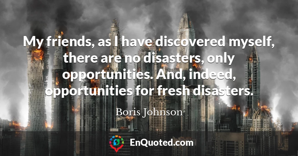 My friends, as I have discovered myself, there are no disasters, only opportunities. And, indeed, opportunities for fresh disasters.