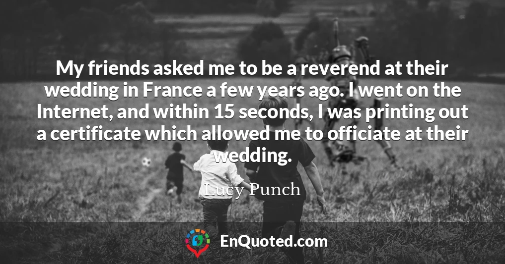 My friends asked me to be a reverend at their wedding in France a few years ago. I went on the Internet, and within 15 seconds, I was printing out a certificate which allowed me to officiate at their wedding.