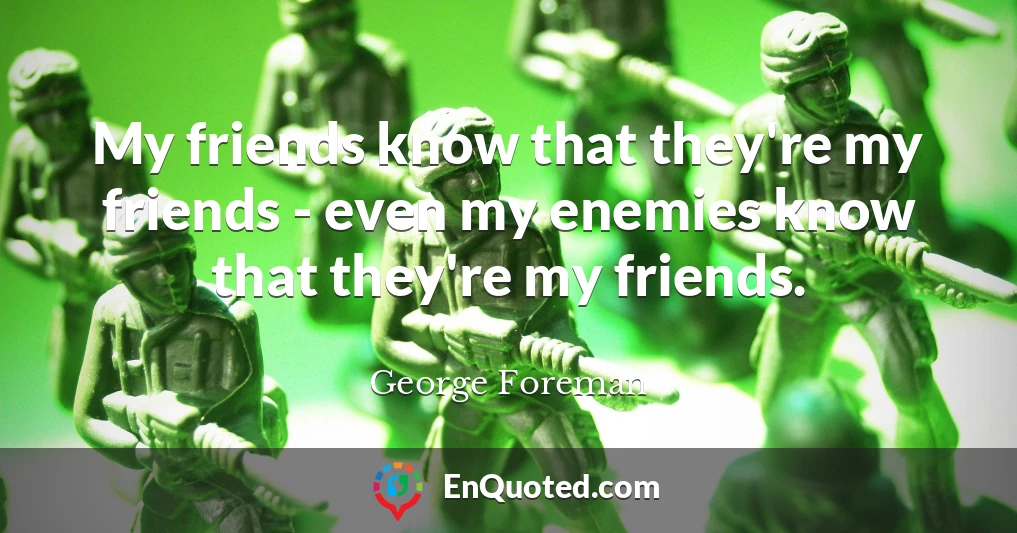 My friends know that they're my friends - even my enemies know that they're my friends.