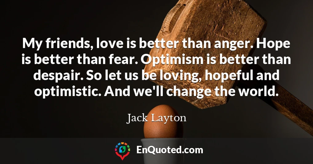 My friends, love is better than anger. Hope is better than fear. Optimism is better than despair. So let us be loving, hopeful and optimistic. And we'll change the world.