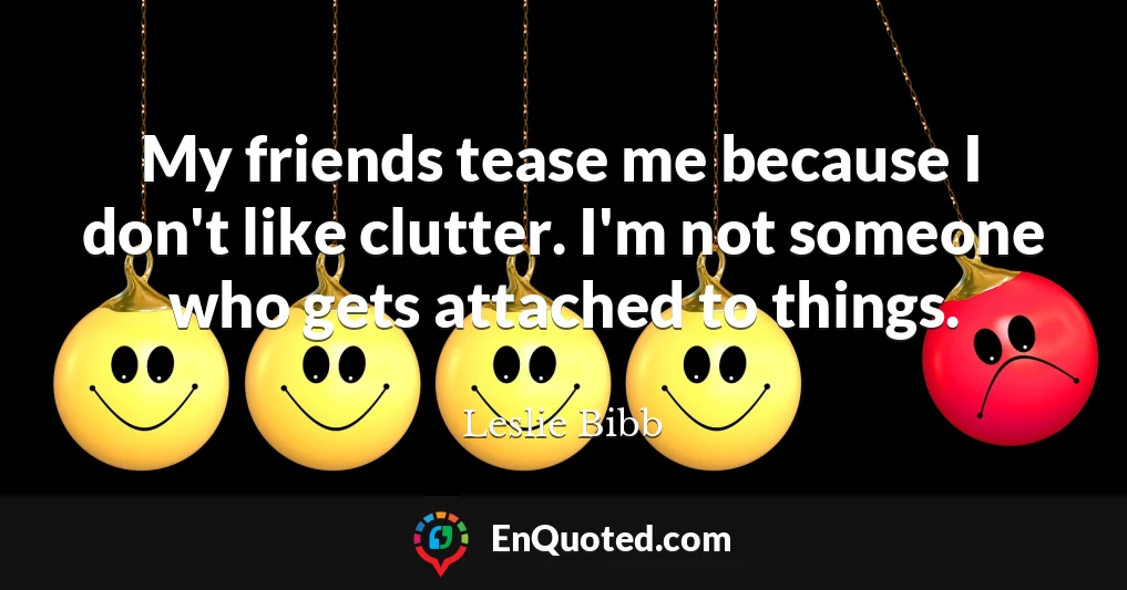 My friends tease me because I don't like clutter. I'm not someone who gets attached to things.