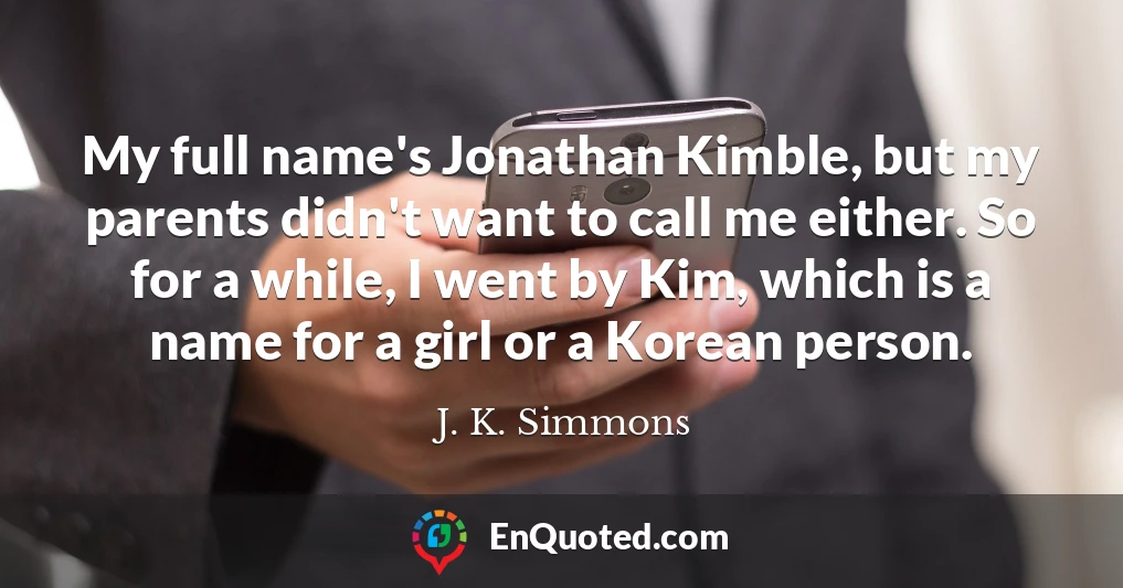 My full name's Jonathan Kimble, but my parents didn't want to call me either. So for a while, I went by Kim, which is a name for a girl or a Korean person.
