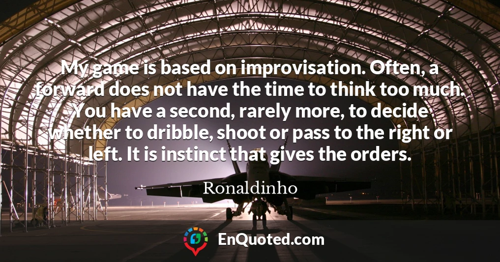 My game is based on improvisation. Often, a forward does not have the time to think too much. You have a second, rarely more, to decide whether to dribble, shoot or pass to the right or left. It is instinct that gives the orders.