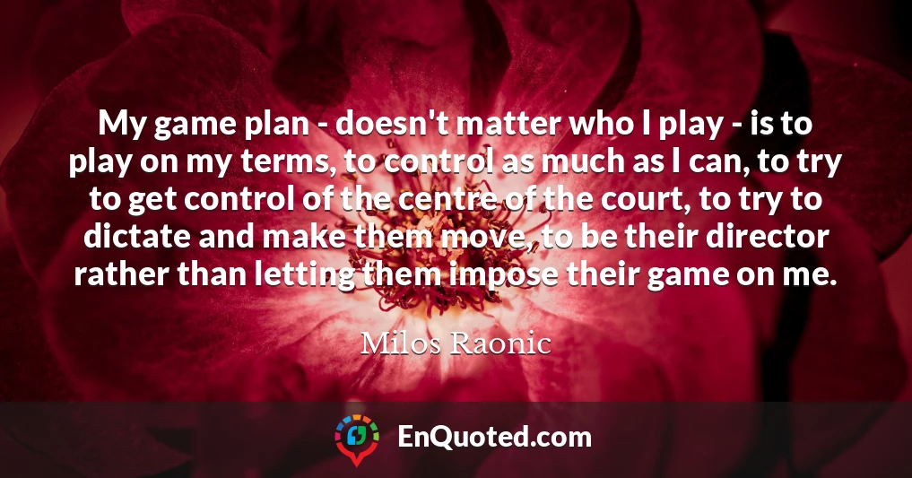 My game plan - doesn't matter who I play - is to play on my terms, to control as much as I can, to try to get control of the centre of the court, to try to dictate and make them move, to be their director rather than letting them impose their game on me.