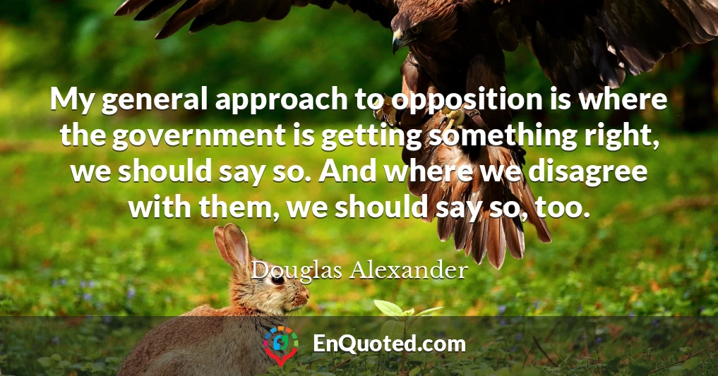 My general approach to opposition is where the government is getting something right, we should say so. And where we disagree with them, we should say so, too.