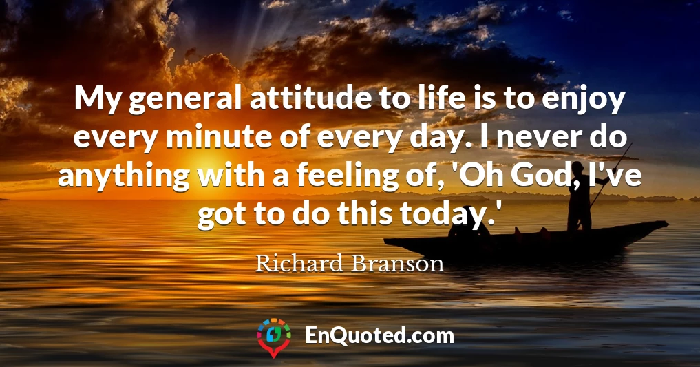 My general attitude to life is to enjoy every minute of every day. I never do anything with a feeling of, 'Oh God, I've got to do this today.'