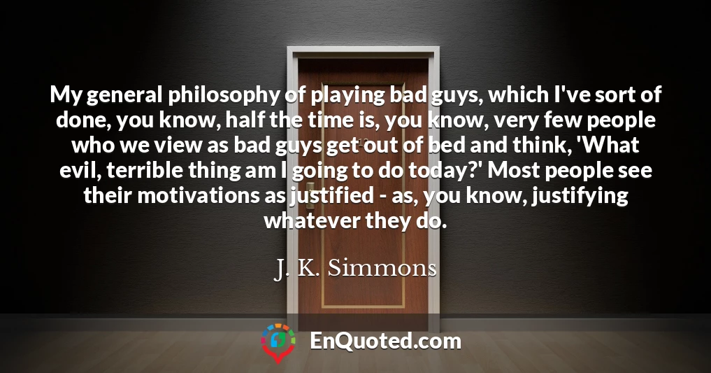 My general philosophy of playing bad guys, which I've sort of done, you know, half the time is, you know, very few people who we view as bad guys get out of bed and think, 'What evil, terrible thing am I going to do today?' Most people see their motivations as justified - as, you know, justifying whatever they do.