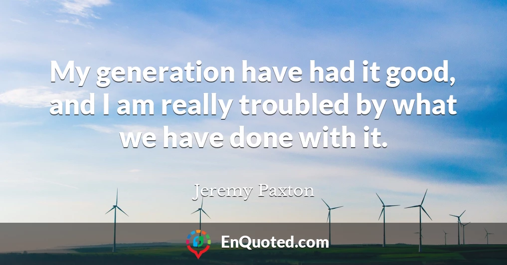 My generation have had it good, and I am really troubled by what we have done with it.