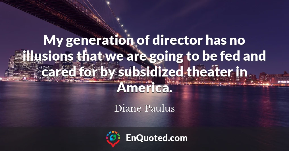 My generation of director has no illusions that we are going to be fed and cared for by subsidized theater in America.
