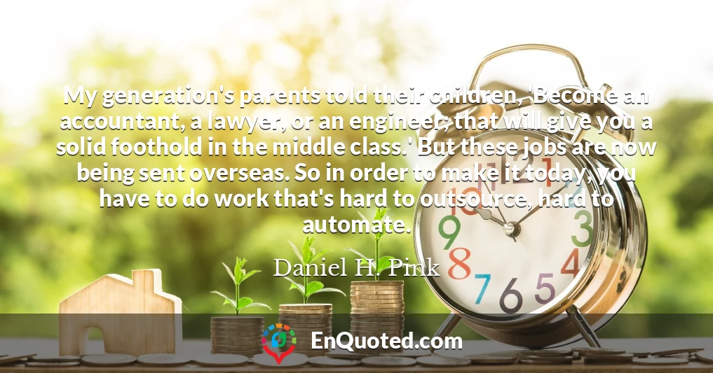 My generation's parents told their children, 'Become an accountant, a lawyer, or an engineer; that will give you a solid foothold in the middle class.' But these jobs are now being sent overseas. So in order to make it today, you have to do work that's hard to outsource, hard to automate.