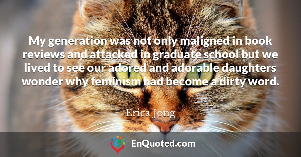 My generation was not only maligned in book reviews and attacked in graduate school but we lived to see our adored and adorable daughters wonder why feminism had become a dirty word.