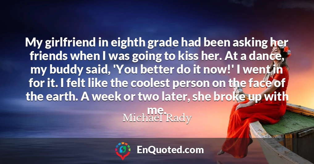 My girlfriend in eighth grade had been asking her friends when I was going to kiss her. At a dance, my buddy said, 'You better do it now!' I went in for it. I felt like the coolest person on the face of the earth. A week or two later, she broke up with me.