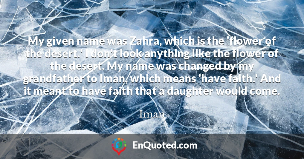 My given name was Zahra, which is the 'flower of the desert.' I don't look anything like the flower of the desert. My name was changed by my grandfather to Iman, which means 'have faith.' And it meant to have faith that a daughter would come.