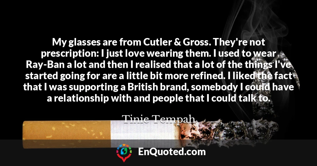 My glasses are from Cutler & Gross. They're not prescription: I just love wearing them. I used to wear Ray-Ban a lot and then I realised that a lot of the things I've started going for are a little bit more refined. I liked the fact that I was supporting a British brand, somebody I could have a relationship with and people that I could talk to.