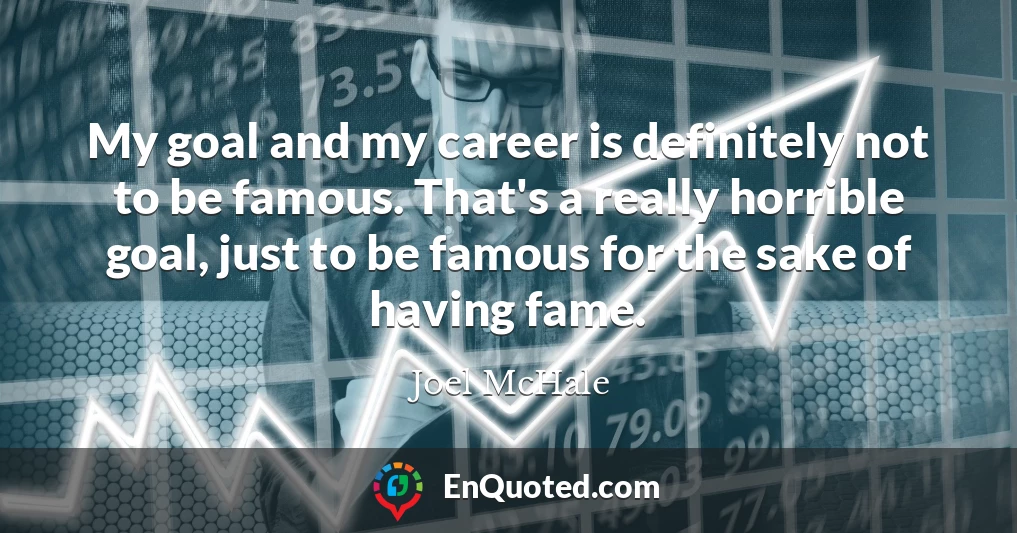 My goal and my career is definitely not to be famous. That's a really horrible goal, just to be famous for the sake of having fame.
