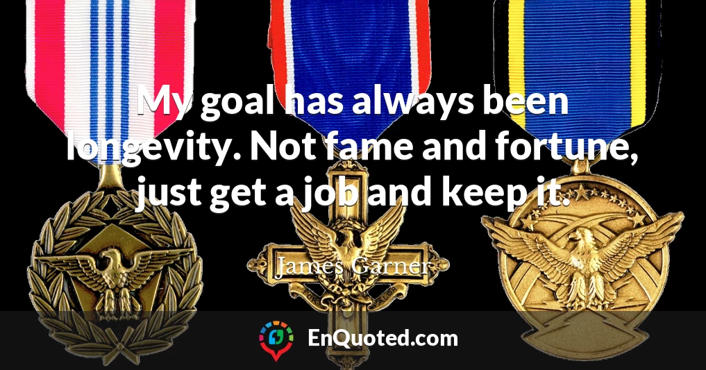 My goal has always been longevity. Not fame and fortune, just get a job and keep it.