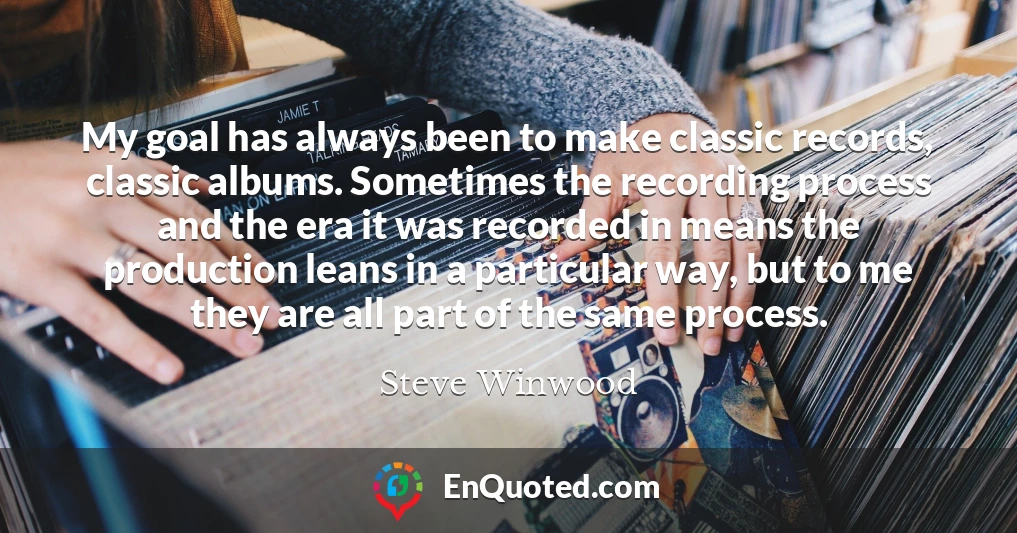 My goal has always been to make classic records, classic albums. Sometimes the recording process and the era it was recorded in means the production leans in a particular way, but to me they are all part of the same process.