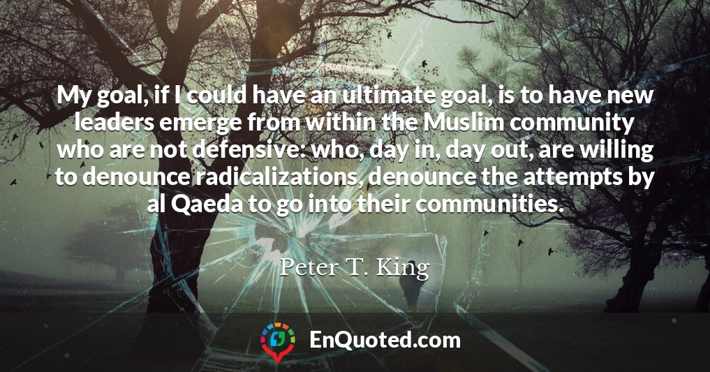 My goal, if I could have an ultimate goal, is to have new leaders emerge from within the Muslim community who are not defensive: who, day in, day out, are willing to denounce radicalizations, denounce the attempts by al Qaeda to go into their communities.