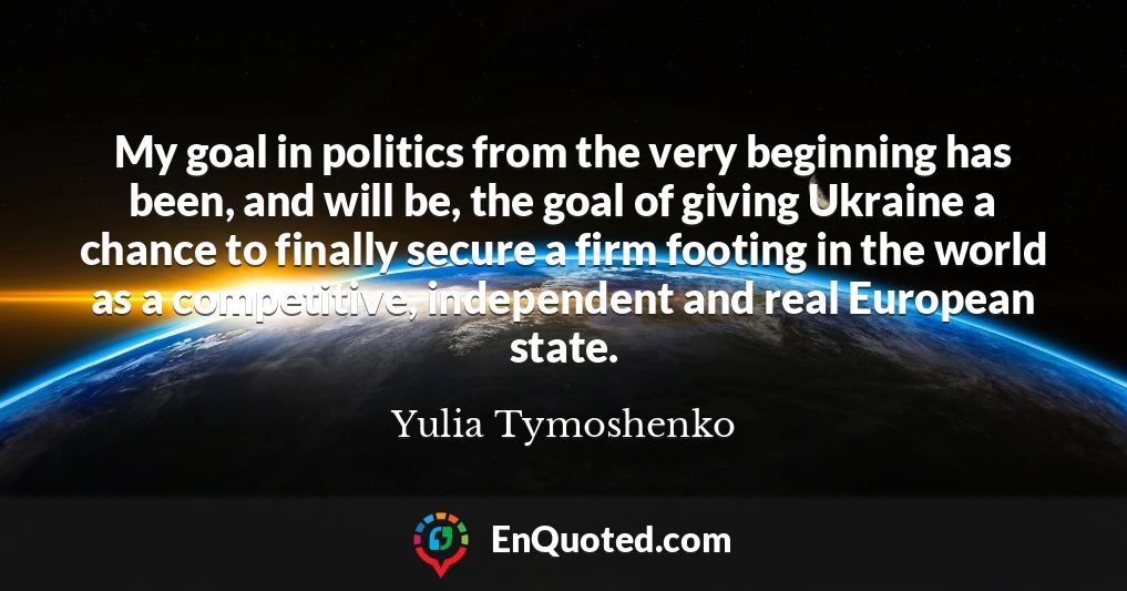 My goal in politics from the very beginning has been, and will be, the goal of giving Ukraine a chance to finally secure a firm footing in the world as a competitive, independent and real European state.