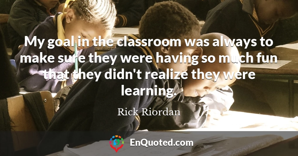 My goal in the classroom was always to make sure they were having so much fun that they didn't realize they were learning.