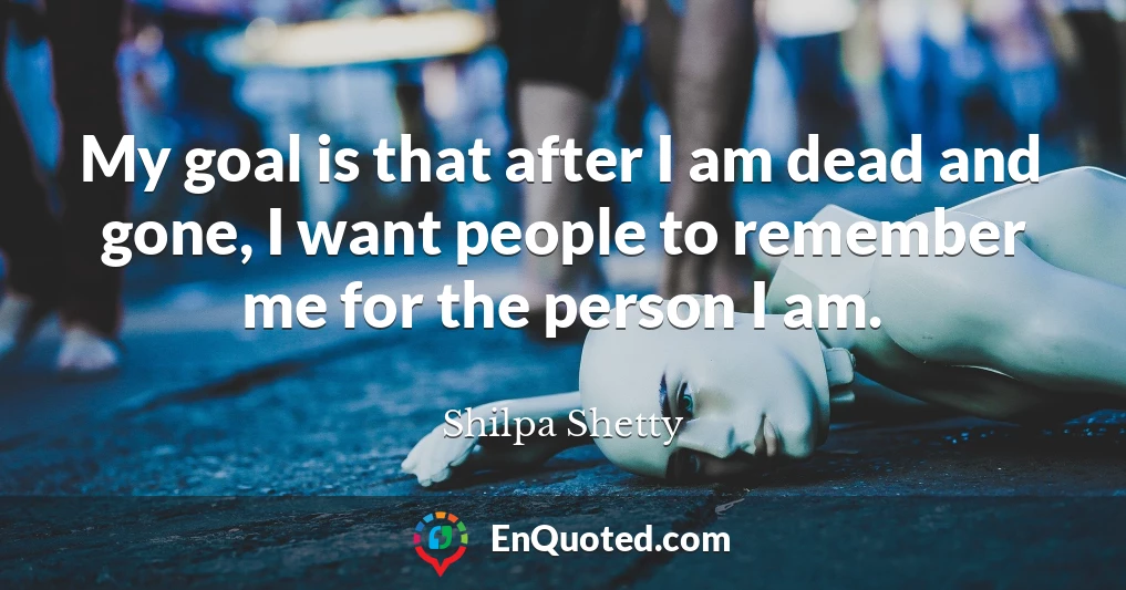 My goal is that after I am dead and gone, I want people to remember me for the person I am.