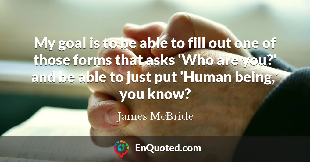 My goal is to be able to fill out one of those forms that asks 'Who are you?' and be able to just put 'Human being,' you know?