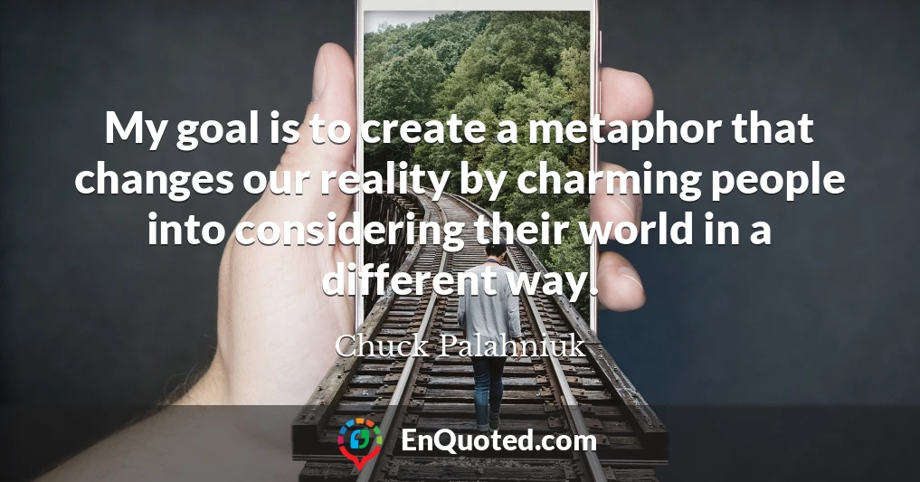 My goal is to create a metaphor that changes our reality by charming people into considering their world in a different way.
