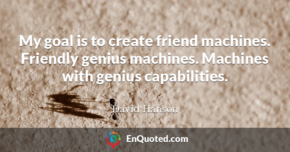 My goal is to create friend machines. Friendly genius machines. Machines with genius capabilities.