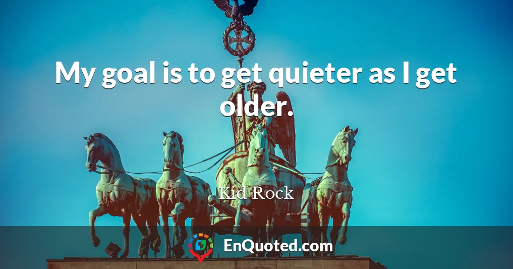 My goal is to get quieter as I get older.