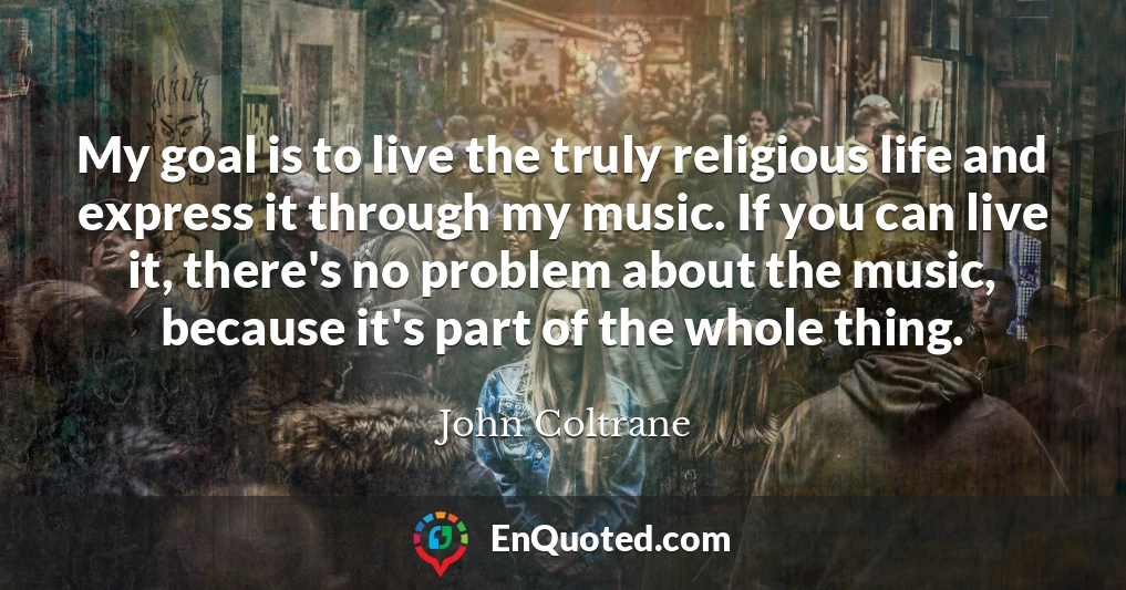 My goal is to live the truly religious life and express it through my music. If you can live it, there's no problem about the music, because it's part of the whole thing.