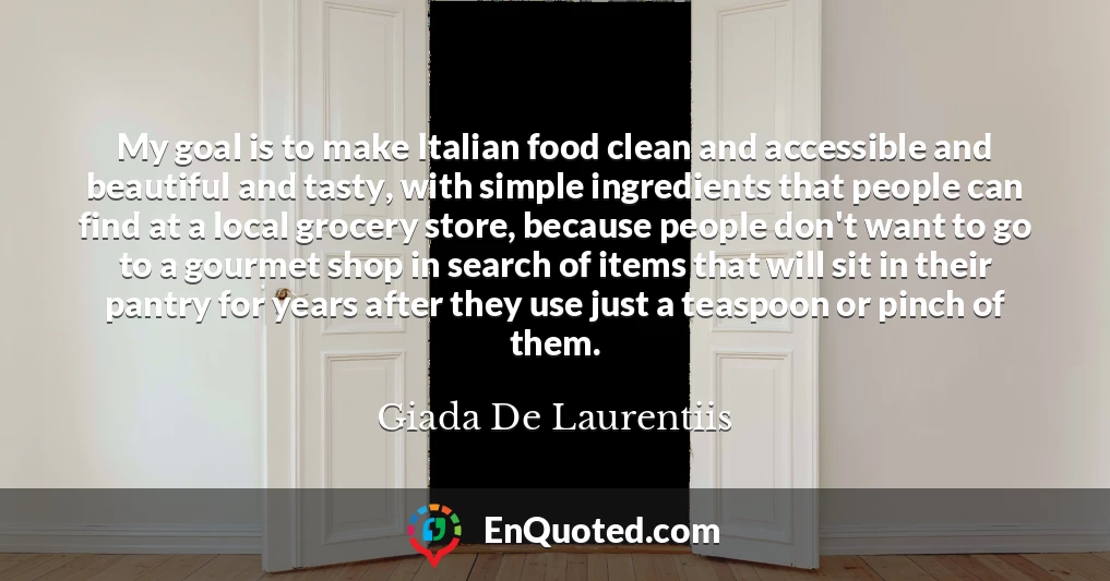 My goal is to make Italian food clean and accessible and beautiful and tasty, with simple ingredients that people can find at a local grocery store, because people don't want to go to a gourmet shop in search of items that will sit in their pantry for years after they use just a teaspoon or pinch of them.