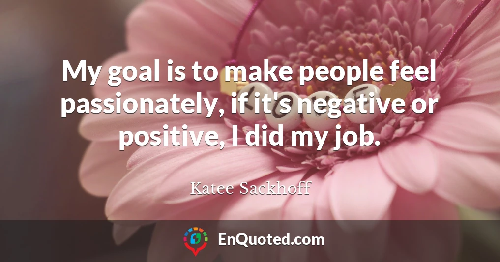 My goal is to make people feel passionately, if it's negative or positive, I did my job.
