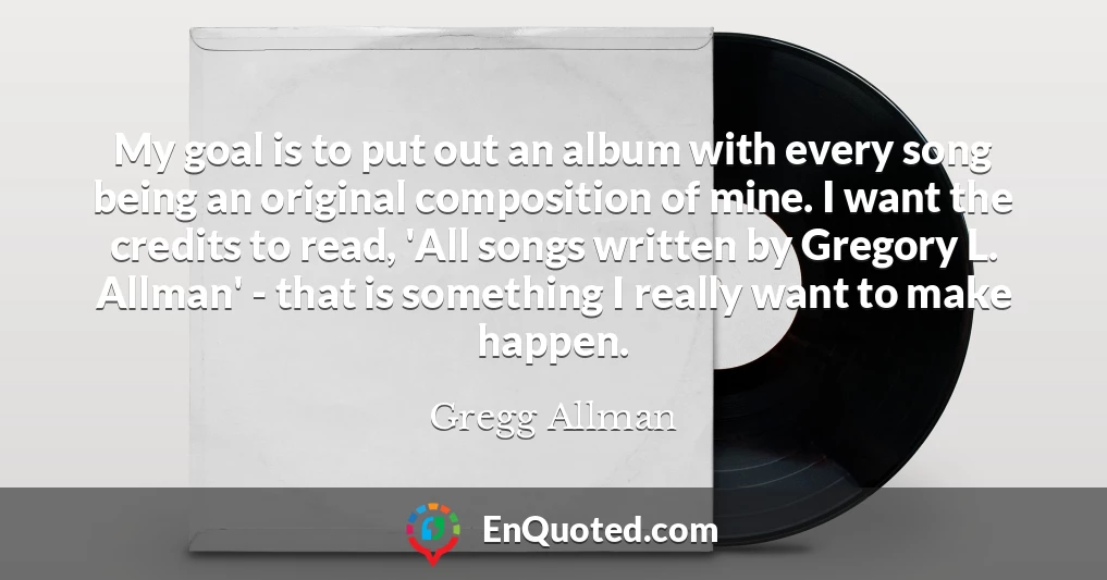 My goal is to put out an album with every song being an original composition of mine. I want the credits to read, 'All songs written by Gregory L. Allman' - that is something I really want to make happen.