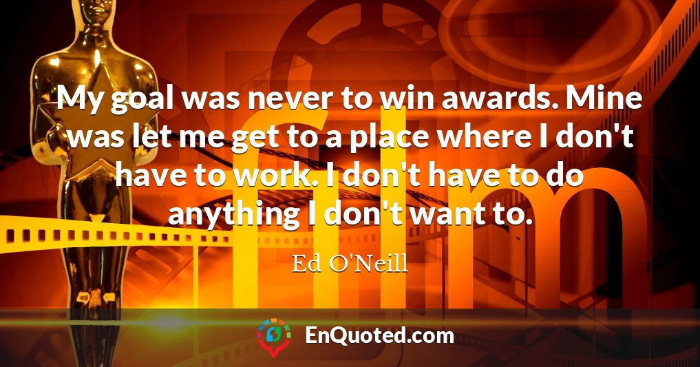 My goal was never to win awards. Mine was let me get to a place where I don't have to work. I don't have to do anything I don't want to.