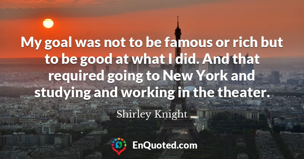 My goal was not to be famous or rich but to be good at what I did. And that required going to New York and studying and working in the theater.