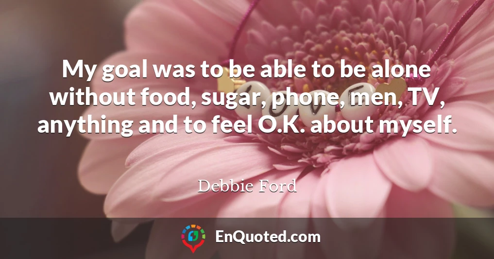 My goal was to be able to be alone without food, sugar, phone, men, TV, anything and to feel O.K. about myself.