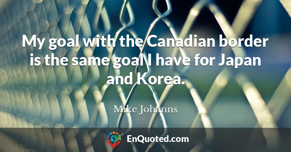 My goal with the Canadian border is the same goal I have for Japan and Korea.