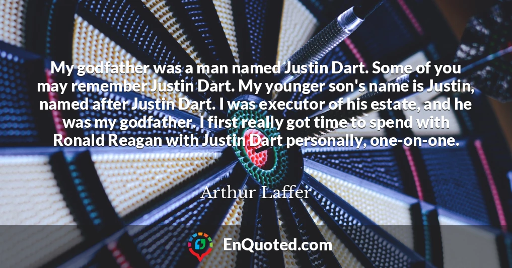 My godfather was a man named Justin Dart. Some of you may remember Justin Dart. My younger son's name is Justin, named after Justin Dart. I was executor of his estate, and he was my godfather. I first really got time to spend with Ronald Reagan with Justin Dart personally, one-on-one.