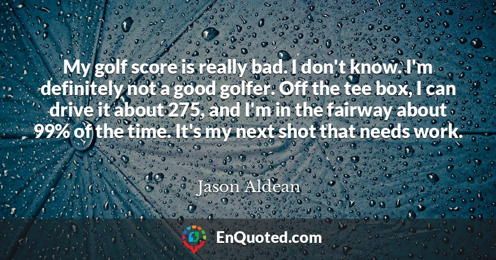 My golf score is really bad. I don't know. I'm definitely not a good golfer. Off the tee box, I can drive it about 275, and I'm in the fairway about 99% of the time. It's my next shot that needs work.