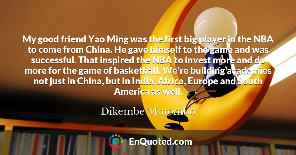 My good friend Yao Ming was the first big player in the NBA to come from China. He gave himself to the game and was successful. That inspired the NBA to invest more and do more for the game of basketball. We're building academies not just in China, but in India, Africa, Europe and South America as well.