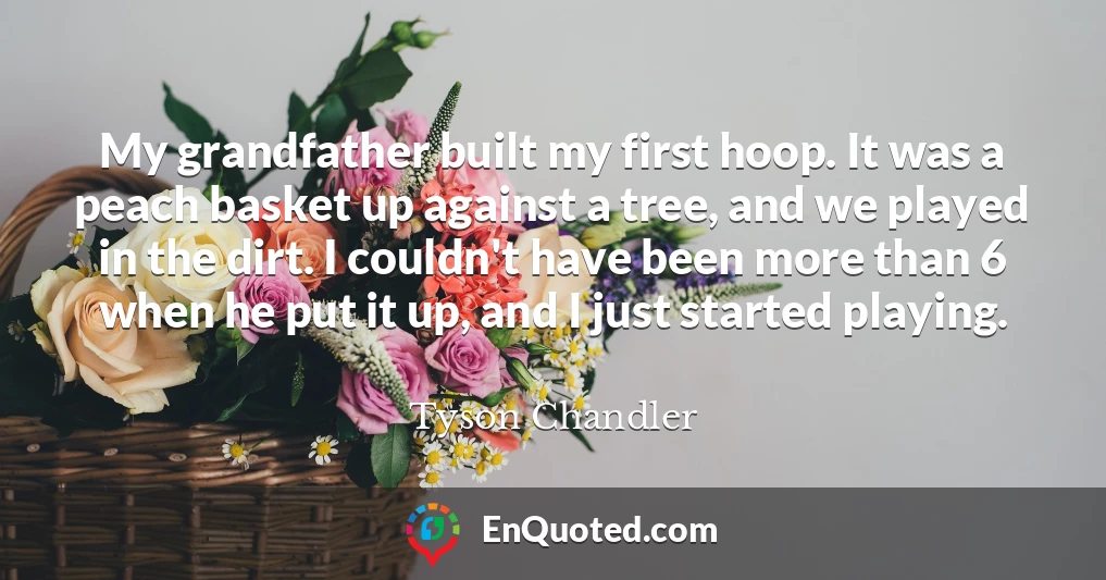 My grandfather built my first hoop. It was a peach basket up against a tree, and we played in the dirt. I couldn't have been more than 6 when he put it up, and I just started playing.