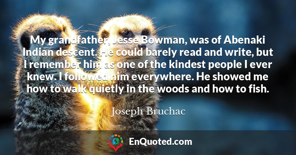 My grandfather, Jesse Bowman, was of Abenaki Indian descent. He could barely read and write, but I remember him as one of the kindest people I ever knew. I followed him everywhere. He showed me how to walk quietly in the woods and how to fish.