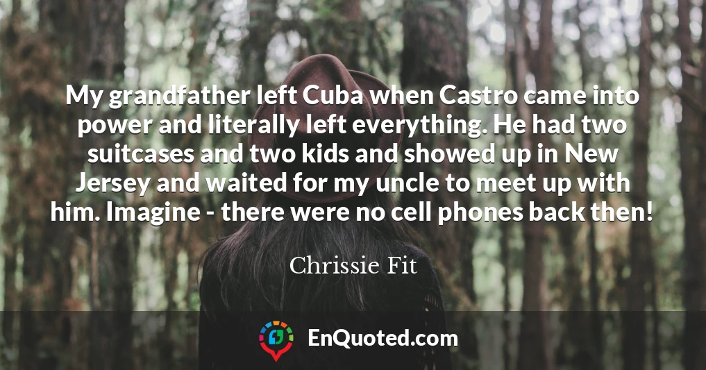 My grandfather left Cuba when Castro came into power and literally left everything. He had two suitcases and two kids and showed up in New Jersey and waited for my uncle to meet up with him. Imagine - there were no cell phones back then!